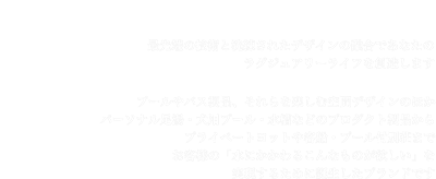 �u���������ԁv���v���f���[�X����u�����h�A�G���X�h�[���B
	�Ő�[�̋Z�p�Ɛ������ꂽ�f�U�C���̗Z���ł��Ȃ��̃��O�W���A���[���C�t��n�����܂��B
	�v�[����o�X���i�A�������y���ދ�ԃf�U�C���̂ق��A�p�[�\�i�������E���p�v�[���E�����Ȃǂ̃v���_�N�g���i����v���C�x�[�g���b�g��q�D�E�v�[���t�ʑ��܂�
	���q�l�́u���ɂ�����邱��Ȃ��̂��~�����v���������邽�߂ɒa�������u�����h�ł��B